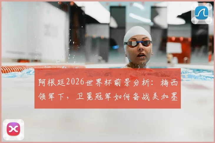 阿根廷2026世界杯前景分析：梅西领军下，卫冕冠军如何备战美加墨？
