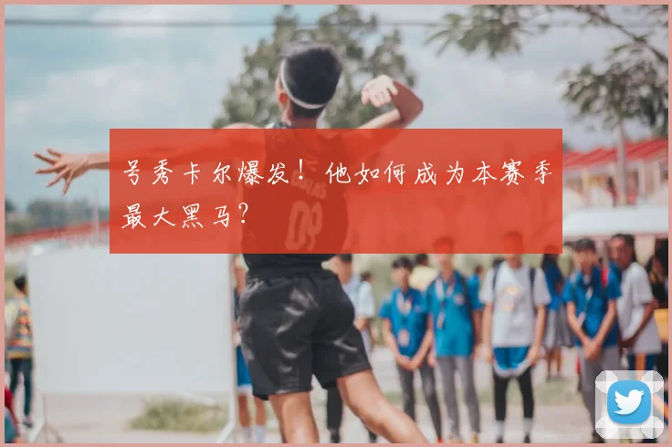 号秀卡尔爆发!他如何成为本赛季最大黑马?