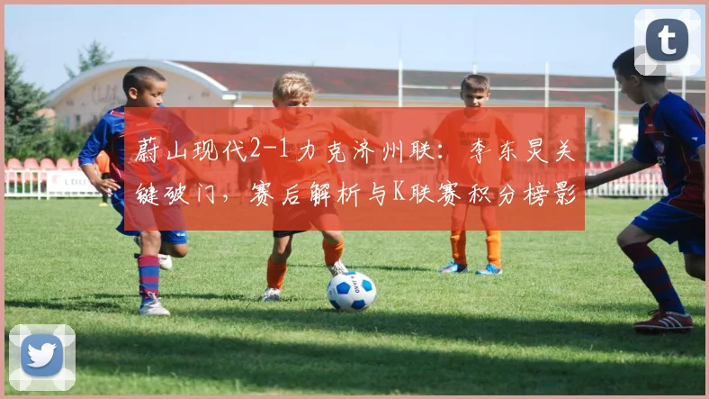 蔚山现代2-1力克济州联:李东炅关键破门,赛后解析与K联赛积分榜影响